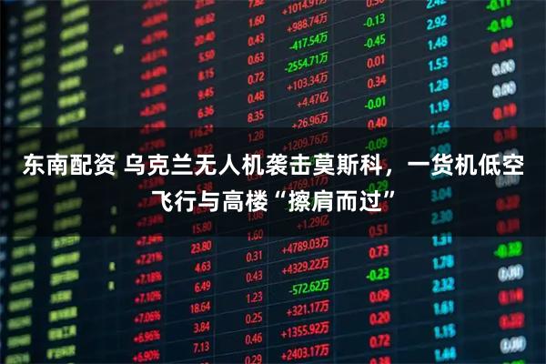 东南配资 乌克兰无人机袭击莫斯科，一货机低空飞行与高楼“擦肩而过”