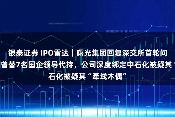 银泰证券 IPO雷达|曙光集团回复深交所首轮问询,实控人曾替7名国企领导代持,公司深度绑定中石化被疑其“牵线木偶”