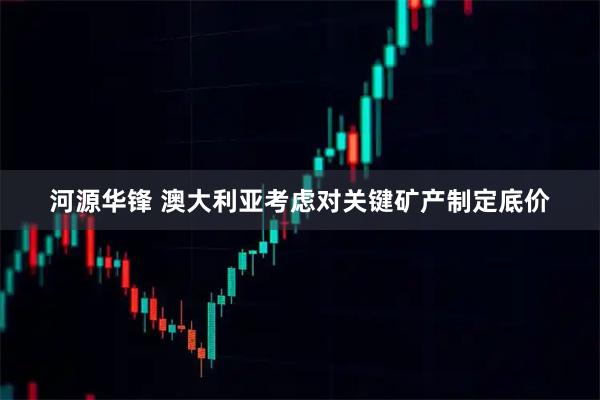 河源华锋 澳大利亚考虑对关键矿产制定底价