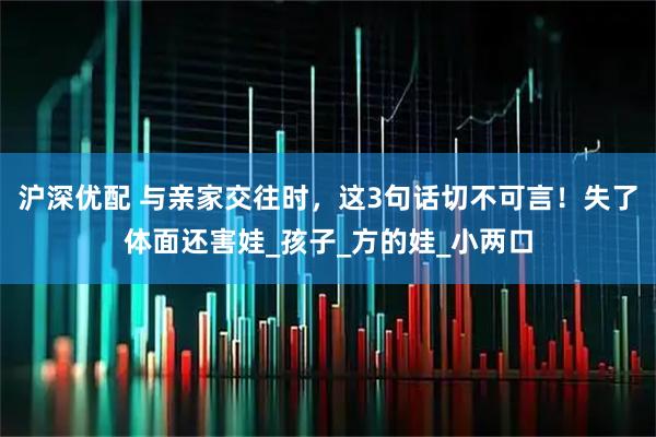 沪深优配 与亲家交往时,这3句话切不可言!失了体面还害娃_孩子_方的娃_小两口