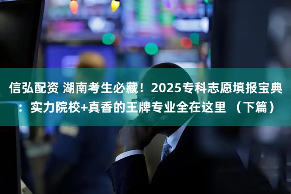 信弘配资 湖南考生必藏！2025专科志愿填报宝典：实力院校+真香的王牌专业全在这里 （下篇）