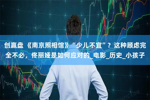 创赢盘 《南京照相馆》“少儿不宜”?这种顾虑完全不必,佟丽娅是如何应对的_电影_历史_小孩子