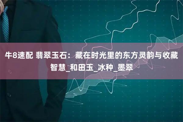 牛8速配 翡翠玉石：藏在时光里的东方灵韵与收藏智慧_和田玉_冰种_墨翠