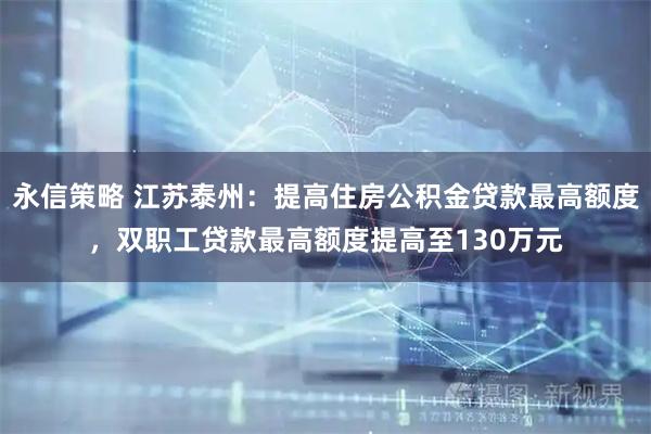 永信策略 江苏泰州:提高住房公积金贷款最高额度,双职工贷款最高额度提高至130万元