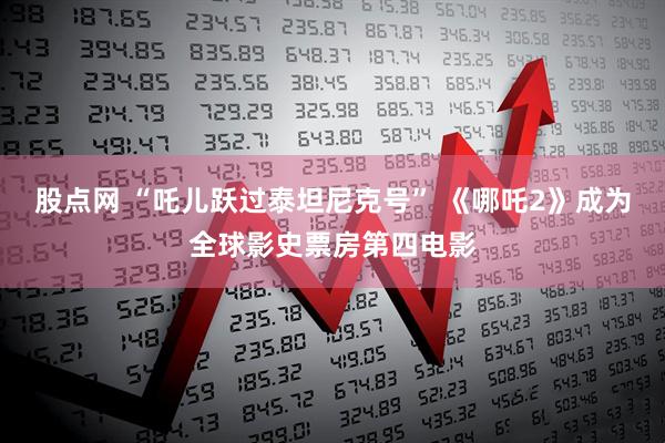 股点网 “吒儿跃过泰坦尼克号” 《哪吒2》成为全球影史票房第四电影