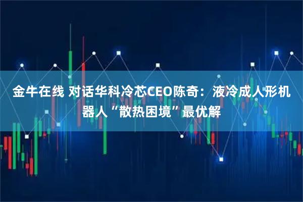 金牛在线 对话华科冷芯CEO陈奇：液冷成人形机器人“散热困境”最优解