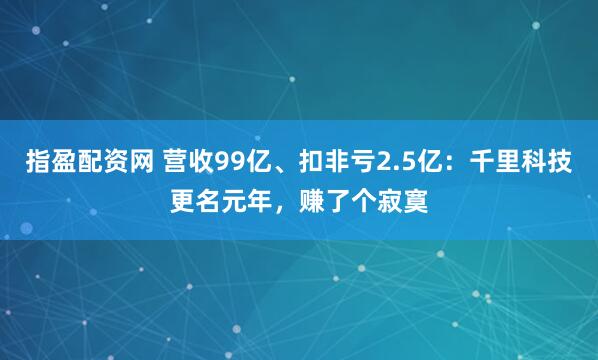 指盈配资网 营收99亿、扣非亏2.5亿：千里科技更名元年，赚了个寂寞