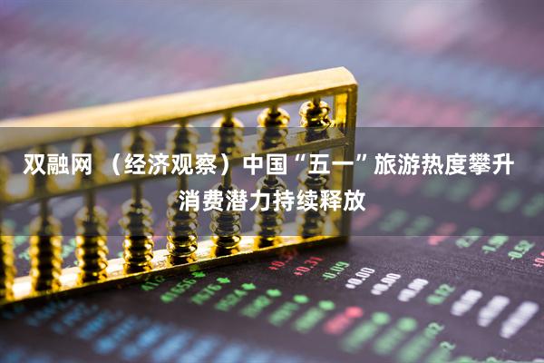 双融网 （经济观察）中国“五一”旅游热度攀升 消费潜力持续释放