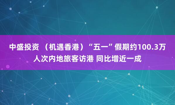 中盛投资 （机遇香港）“五一”假期约100.3万人次内地旅客访港 同比增近一成