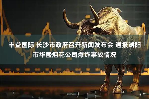 丰益国际 长沙市政府召开新闻发布会 通报浏阳市华盛烟花公司爆炸事故情况