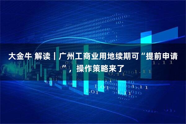 大金牛 解读｜广州工商业用地续期可“提前申请”，操作策略来了