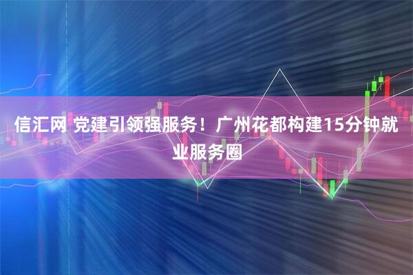 信汇网 党建引领强服务！广州花都构建15分钟就业服务圈