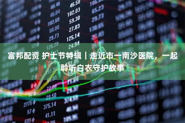 富邦配资 护士节特辑｜走近市一南沙医院，一起聆听白衣守护故事
