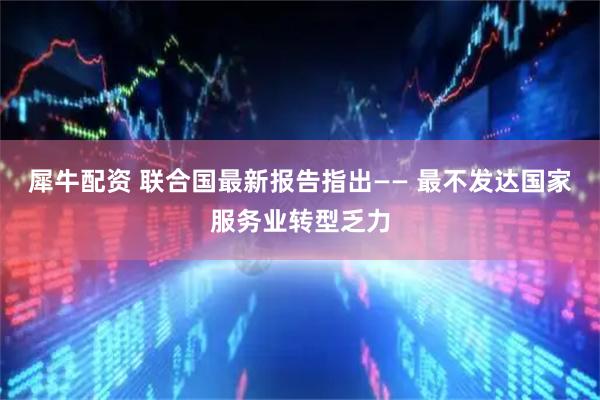 犀牛配资 联合国最新报告指出—— 最不发达国家服务业转型乏力
