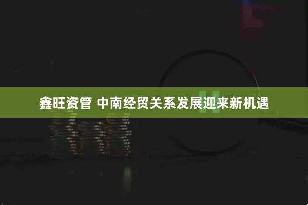 鑫旺资管 中南经贸关系发展迎来新机遇