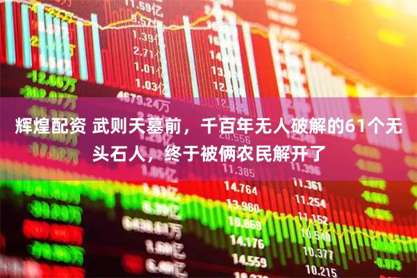 辉煌配资 武则天墓前,千百年无人破解的61个无头石人,终于被俩农民解开了