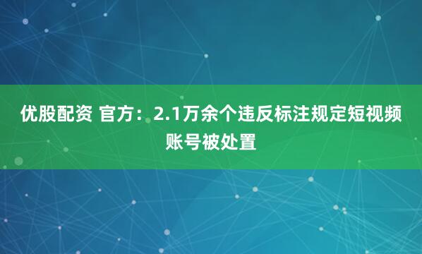 优股配资 官方:2.1万余个违反标注规定短视频账号被处置
