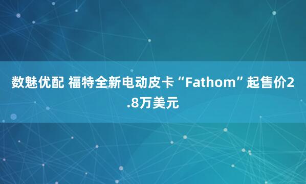 数魅优配 福特全新电动皮卡“Fathom”起售价2.8万美元