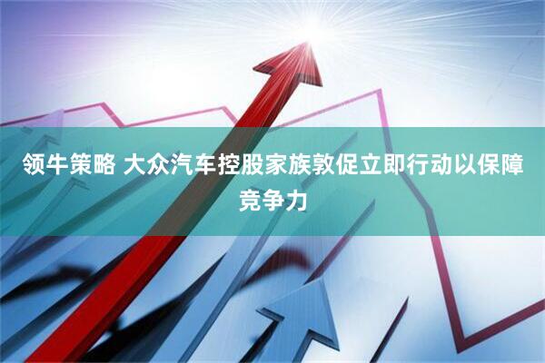 领牛策略 大众汽车控股家族敦促立即行动以保障竞争力