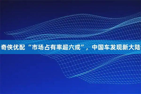 奇侠优配 “市场占有率超六成”，中国车发现新大陆