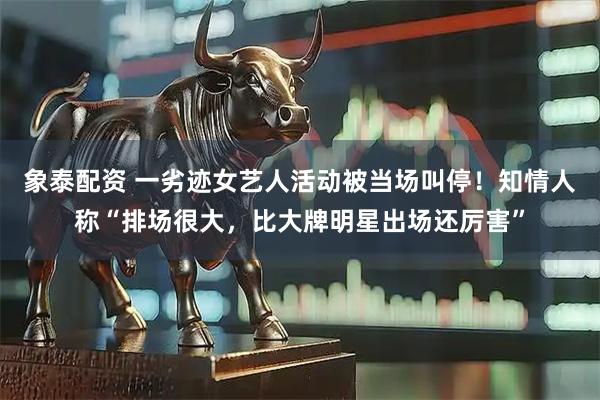 象泰配资 一劣迹女艺人活动被当场叫停！知情人称“排场很大，比大牌明星出场还厉害”