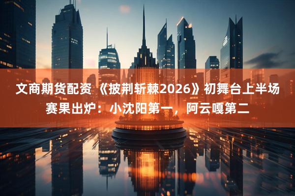 文商期货配资 《披荆斩棘2026》初舞台上半场赛果出炉：小沈阳第一，阿云嘎第二