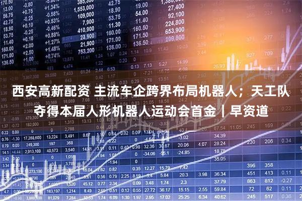 西安高新配资 主流车企跨界布局机器人；天工队夺得本届人形机器人运动会首金｜早资道