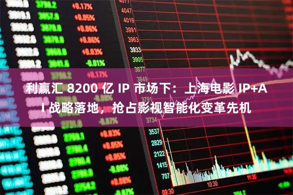 利赢汇 8200 亿 IP 市场下：上海电影 IP+AI 战略落地，抢占影视智能化变革先机